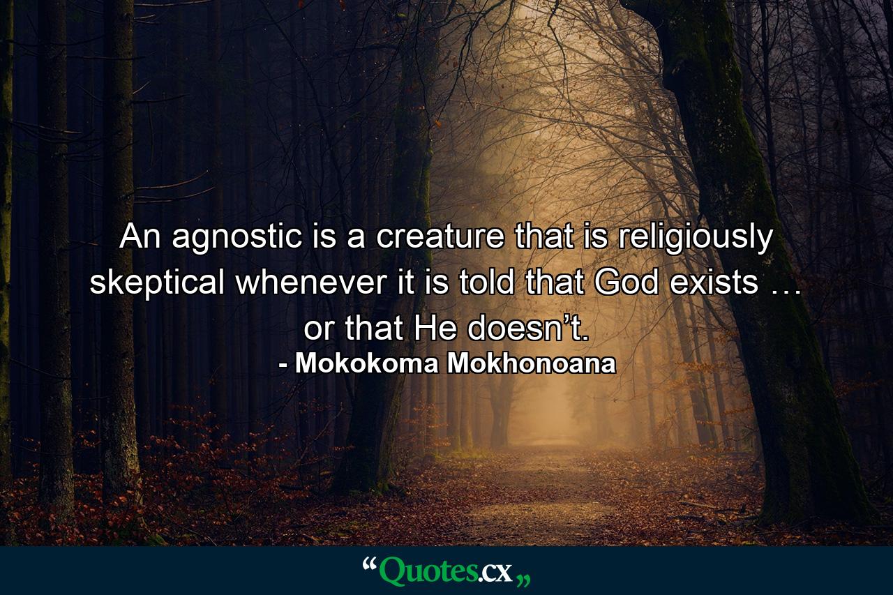 An agnostic is a creature that is religiously skeptical whenever it is told that God exists … or that He doesn’t. - Quote by Mokokoma Mokhonoana