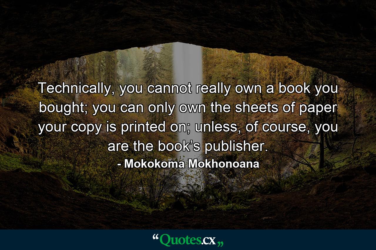 Technically, you cannot really own a book you bought; you can only own the sheets of paper your copy is printed on; unless, of course, you are the book’s publisher. - Quote by Mokokoma Mokhonoana