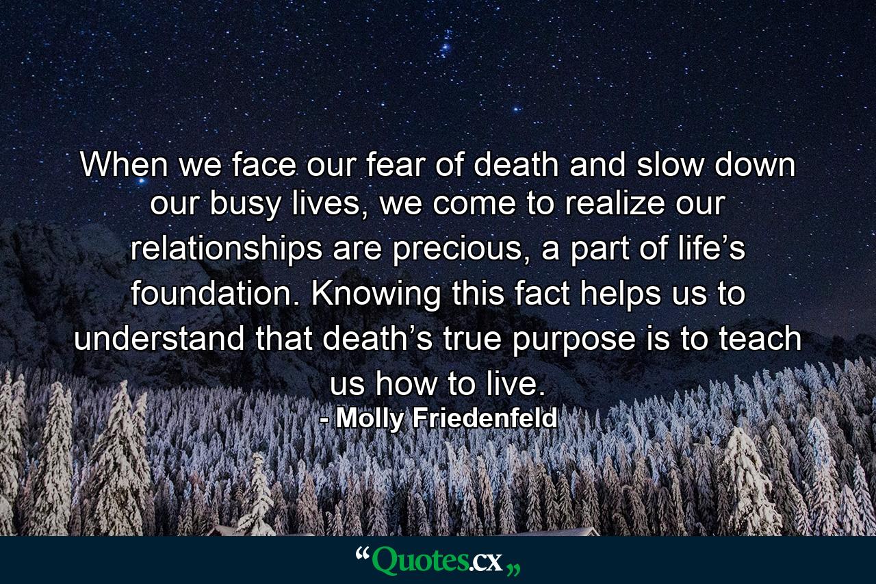 When we face our fear of death and slow down our busy lives, we come to realize our relationships are precious, a part of life’s foundation. Knowing this fact helps us to understand that death’s true purpose is to teach us how to live. - Quote by Molly Friedenfeld