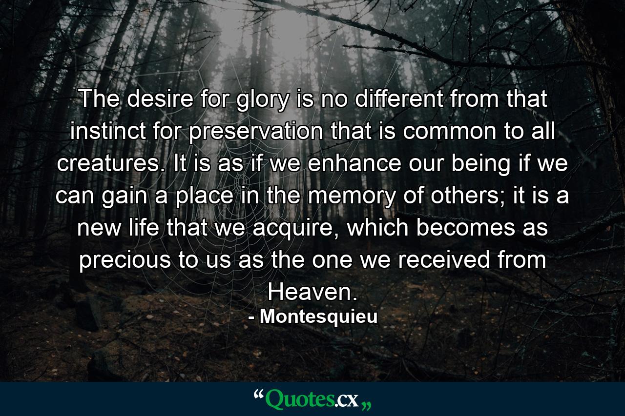 The desire for glory is no different from that instinct for preservation that is common to all creatures. It is as if we enhance our being if we can gain a place in the memory of others; it is a new life that we acquire, which becomes as precious to us as the one we received from Heaven. - Quote by Montesquieu