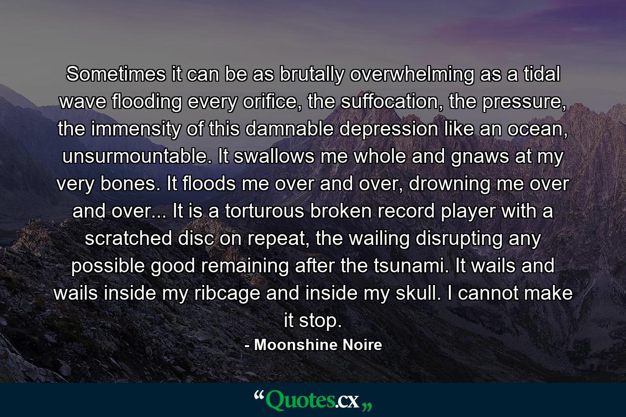 Sometimes it can be as brutally overwhelming as a tidal wave flooding every orifice, the suffocation, the pressure, the immensity of this damnable depression like an ocean, unsurmountable. It swallows me whole and gnaws at my very bones. It floods me over and over, drowning me over and over... It is a torturous broken record player with a scratched disc on repeat, the wailing disrupting any possible good remaining after the tsunami. It wails and wails inside my ribcage and inside my skull. I cannot make it stop. - Quote by Moonshine Noire