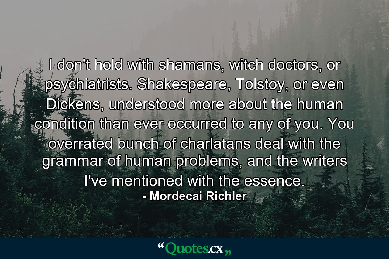 I don't hold with shamans, witch doctors, or psychiatrists. Shakespeare, Tolstoy, or even Dickens, understood more about the human condition than ever occurred to any of you. You overrated bunch of charlatans deal with the grammar of human problems, and the writers I've mentioned with the essence. - Quote by Mordecai Richler