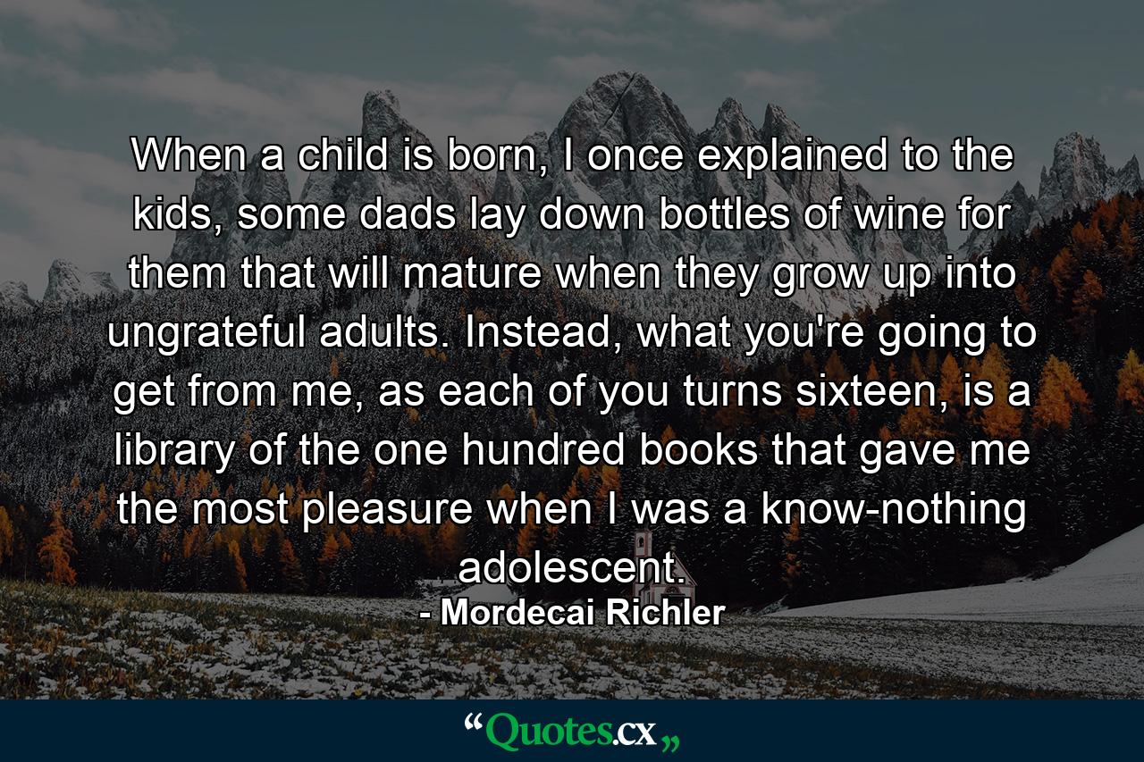 When a child is born, I once explained to the kids, some dads lay down bottles of wine for them that will mature when they grow up into ungrateful adults. Instead, what you're going to get from me, as each of you turns sixteen, is a library of the one hundred books that gave me the most pleasure when I was a know-nothing adolescent. - Quote by Mordecai Richler