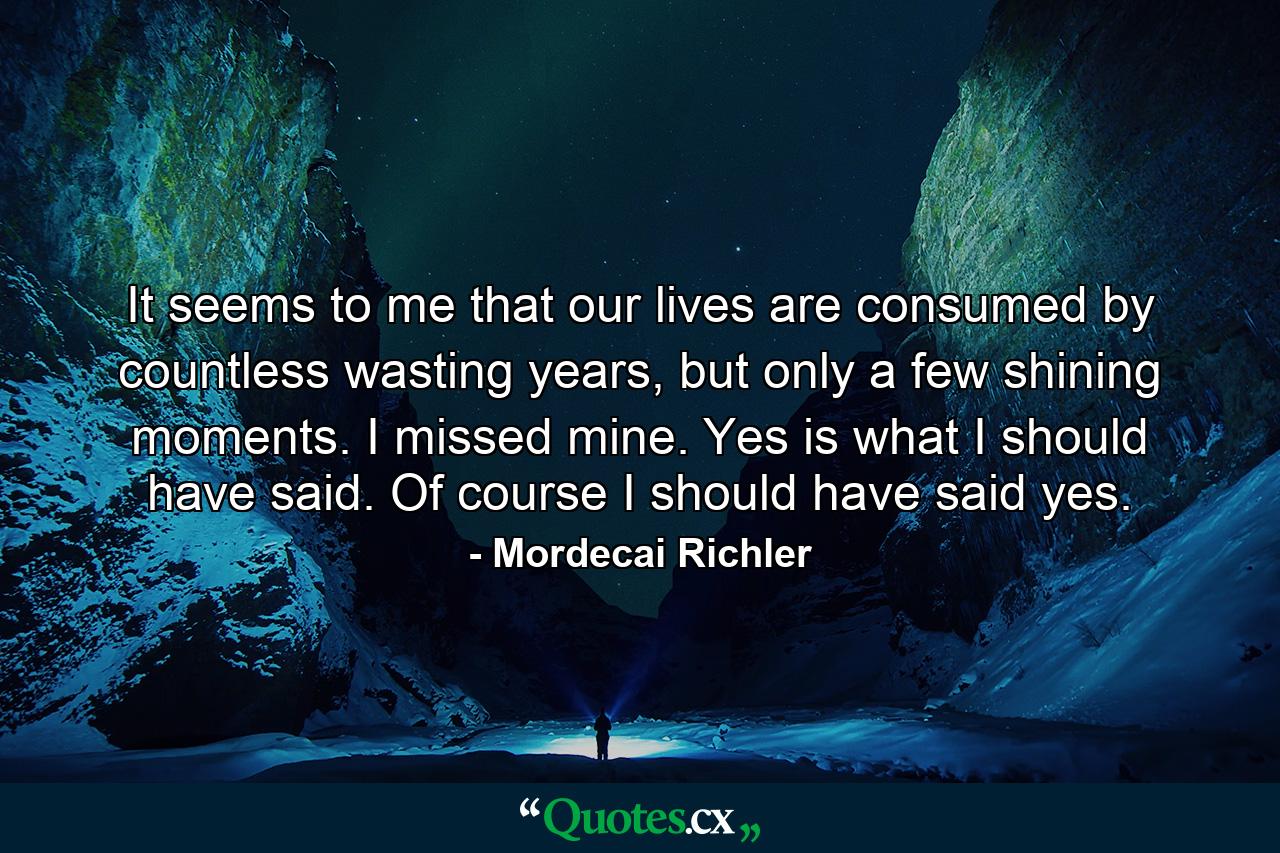 It seems to me that our lives are consumed by countless wasting years, but only a few shining moments. I missed mine. Yes is what I should have said. Of course I should have said yes. - Quote by Mordecai Richler