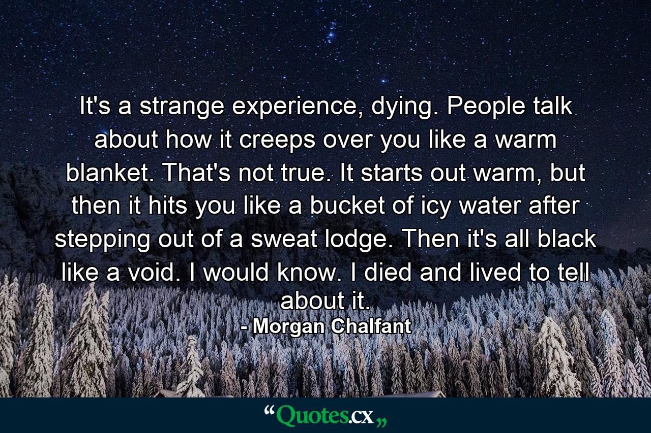 It's a strange experience, dying. People talk about how it creeps over you like a warm blanket. That's not true. It starts out warm, but then it hits you like a bucket of icy water after stepping out of a sweat lodge. Then it's all black like a void. I would know. I died and lived to tell about it. - Quote by Morgan Chalfant