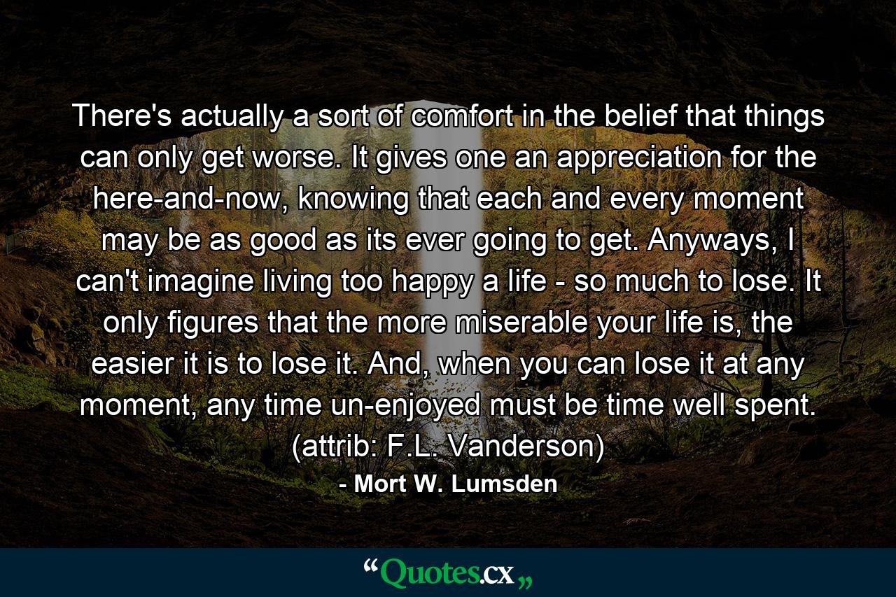 There's actually a sort of comfort in the belief that things can only get worse. It gives one an appreciation for the here-and-now, knowing that each and every moment may be as good as its ever going to get. Anyways, I can't imagine living too happy a life - so much to lose. It only figures that the more miserable your life is, the easier it is to lose it. And, when you can lose it at any moment, any time un-enjoyed must be time well spent. (attrib: F.L. Vanderson) - Quote by Mort W. Lumsden