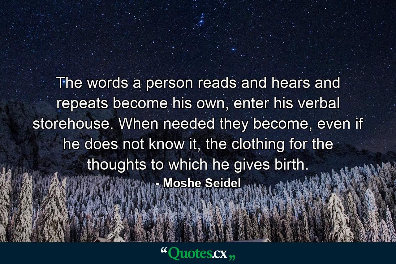 The words a person reads and hears and repeats become his own, enter his verbal storehouse. When needed they become, even if he does not know it, the clothing for the thoughts to which he gives birth. - Quote by Moshe Seidel