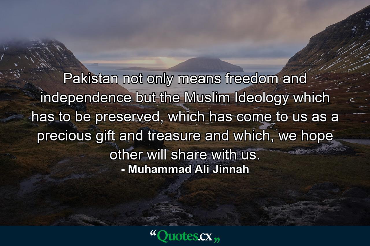 Pakistan not only means freedom and independence but the Muslim Ideology which has to be preserved, which has come to us as a precious gift and treasure and which, we hope other will share with us. - Quote by Muhammad Ali Jinnah