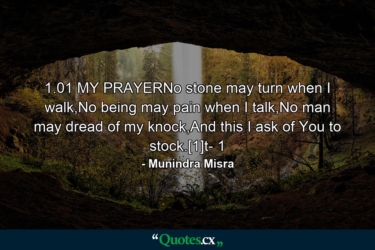 1.01 MY PRAYERNo stone may turn when I walk,No being may pain when I talk,No man may dread of my knock,And this I ask of You to stock.[1]t- 1 - Quote by Munindra Misra