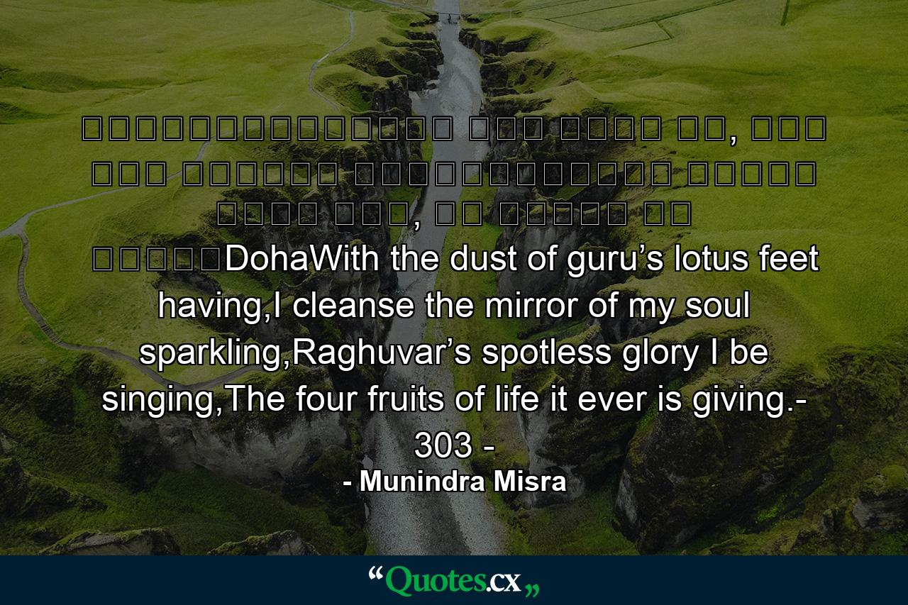 ॥दोहा॥श्रीगुरु चरन सरोज रज, निज मनु मुकुरु सुधारि।बरनउँ रघुबर बिमल जसु, जो दायकु फल चारि॥DohaWith the dust of guru’s lotus feet having,I cleanse the mirror of my soul sparkling,Raghuvar’s spotless glory I be singing,The four fruits of life it ever is giving.- 303 - - Quote by Munindra Misra