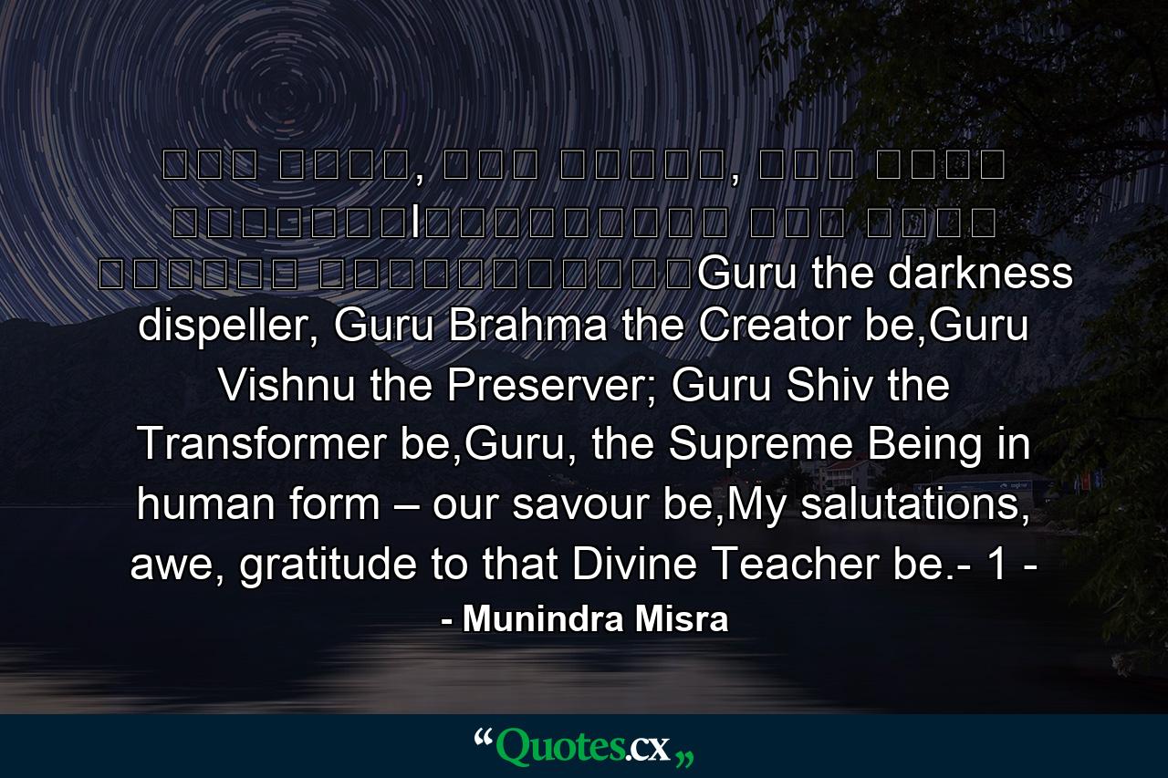 गु� ��मा, गु� �व�णु, गु� देवो महे�वरःlगु��सा�ाथ परम ��मा त�मै�ी गुरावेनामः॥Guru the darkness dispeller, Guru Brahma the Creator be,Guru Vishnu the Preserver; Guru Shiv the Transformer be,Guru, the Supreme Being in human form – our savour be,My salutations, awe, gratitude to that Divine Teacher be.- 1 - - Quote by Munindra Misra