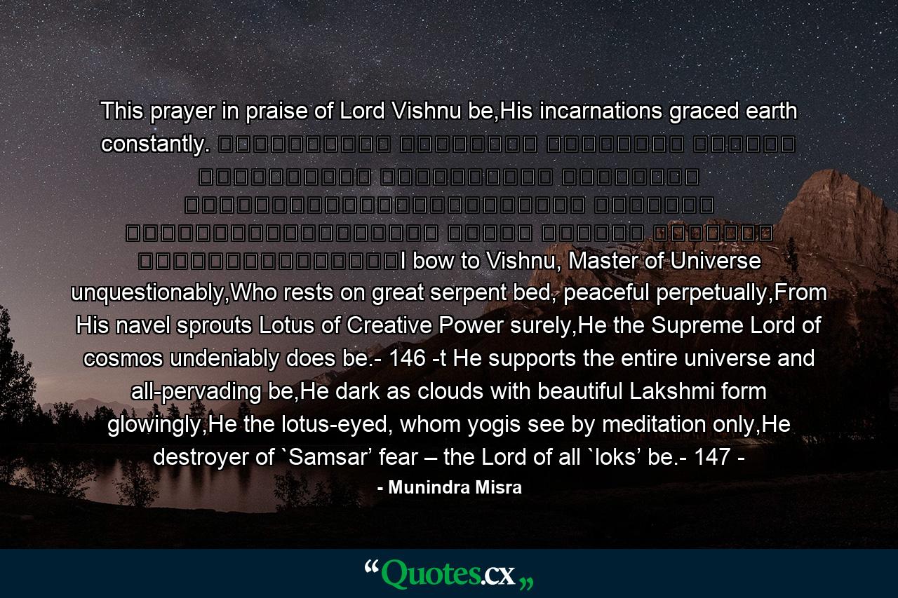 This prayer in praise of Lord Vishnu be,His incarnations graced earth constantly. शान्ताकारं भुजगशयनं पद्मनाभं सुरेशं विश्वाधारं गगनसदृश्यं मेघवर्णं शुभाङ्गम्।लक्ष्मीकान्तं कमलनयनं योगिभिर्ध्यानगम्यं वन्दे विष्णु भवभयहरं सर्वलोकैकनाथम्।I bow to Vishnu, Master of Universe unquestionably,Who rests on great serpent bed, peaceful perpetually,From His navel sprouts Lotus of Creative Power surely,He the Supreme Lord of cosmos undeniably does be.- 146 -t He supports the entire universe and all-pervading be,He dark as clouds with beautiful Lakshmi form glowingly,He the lotus-eyed, whom yogis see by meditation only,He destroyer of `Samsar’ fear – the Lord of all `loks’ be.- 147 - - Quote by Munindra Misra