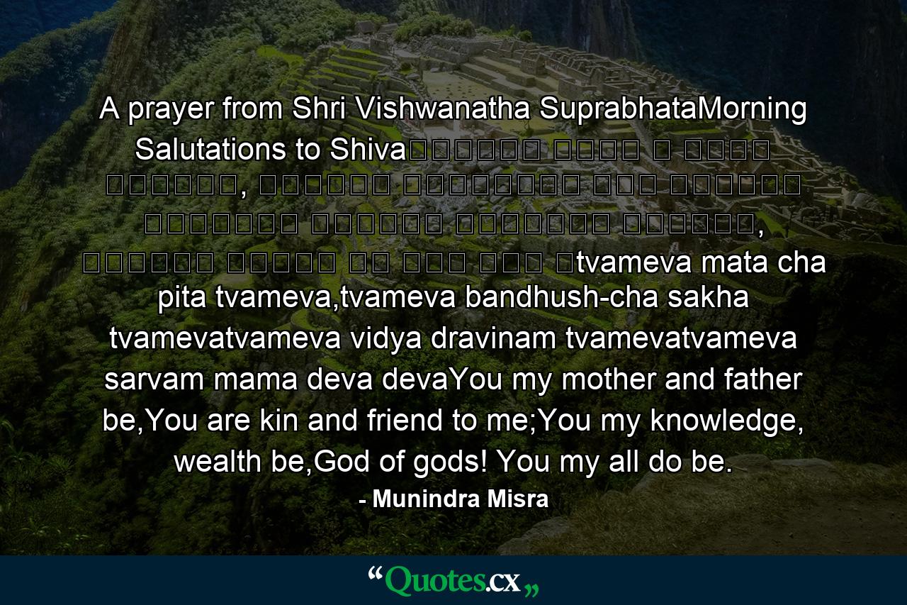 A prayer from Shri Vishwanatha SuprabhataMorning Salutations to Shivaत्वमेव माता च पिता त्वमेव, त्वमेव बन्धुश्च सखा त्वमेव ।त्वमेव विद्या द्रविणं त्वमेव, त्वमेव सर्वं मम देव देव ॥tvameva mata cha pita tvameva,tvameva bandhush-cha sakha tvamevatvameva vidya dravinam tvamevatvameva sarvam mama deva devaYou my mother and father be,You are kin and friend to me;You my knowledge, wealth be,God of gods! You my all do be. - Quote by Munindra Misra