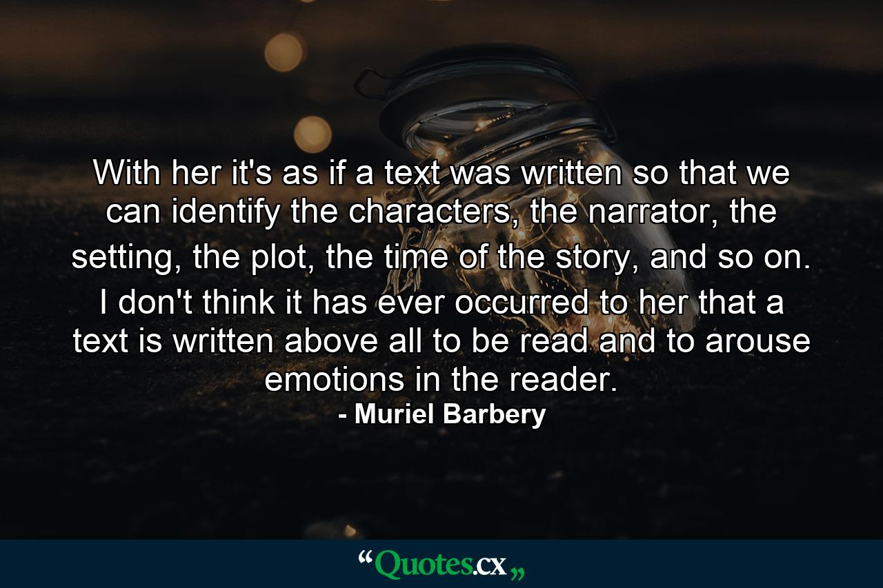 With her it's as if a text was written so that we can identify the characters, the narrator, the setting, the plot, the time of the story, and so on. I don't think it has ever occurred to her that a text is written above all to be read and to arouse emotions in the reader. - Quote by Muriel Barbery