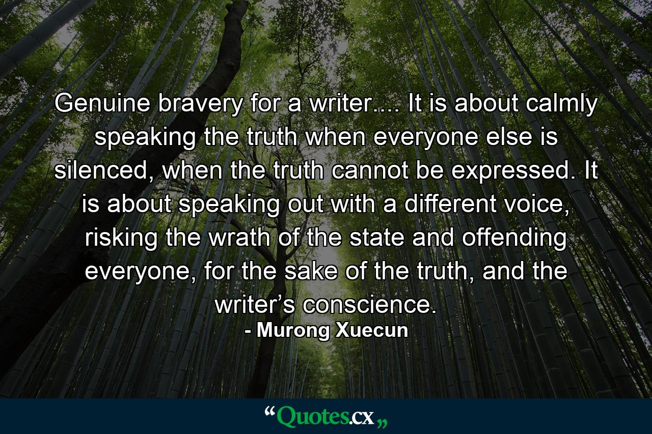 Genuine bravery for a writer.... It is about calmly speaking the truth when everyone else is silenced, when the truth cannot be expressed. It is about speaking out with a different voice, risking the wrath of the state and offending everyone, for the sake of the truth, and the writer’s conscience. - Quote by Murong Xuecun