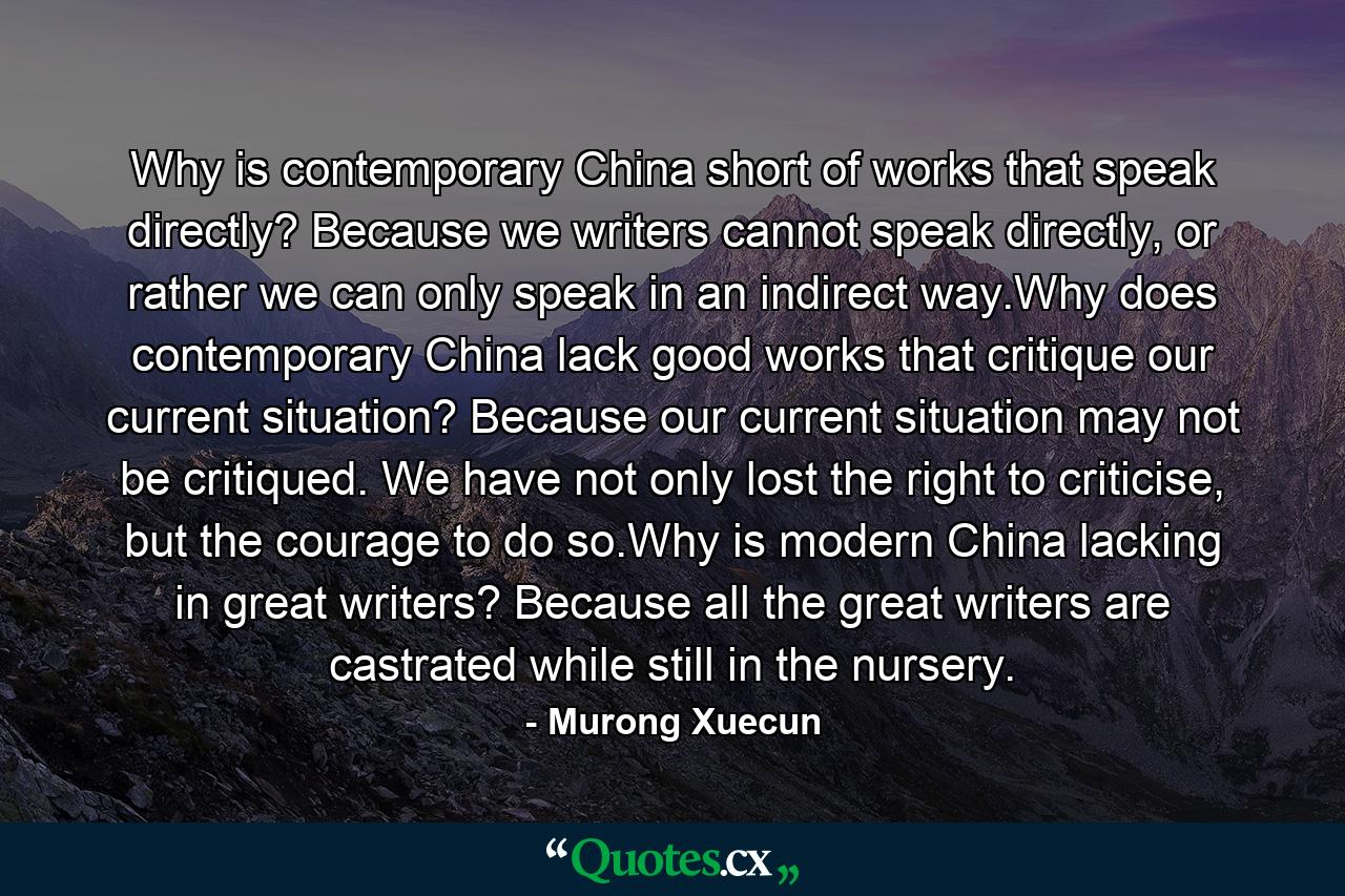 Why is contemporary China short of works that speak directly? Because we writers cannot speak directly, or rather we can only speak in an indirect way.Why does contemporary China lack good works that critique our current situation? Because our current situation may not be critiqued. We have not only lost the right to criticise, but the courage to do so.Why is modern China lacking in great writers? Because all the great writers are castrated while still in the nursery. - Quote by Murong Xuecun