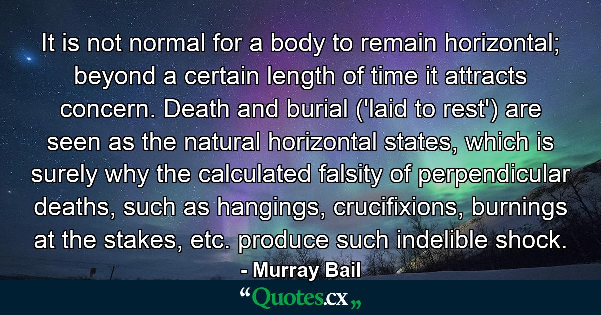 It is not normal for a body to remain horizontal; beyond a certain length of time it attracts concern. Death and burial ('laid to rest') are seen as the natural horizontal states, which is surely why the calculated falsity of perpendicular deaths, such as hangings, crucifixions, burnings at the stakes, etc. produce such indelible shock. - Quote by Murray Bail