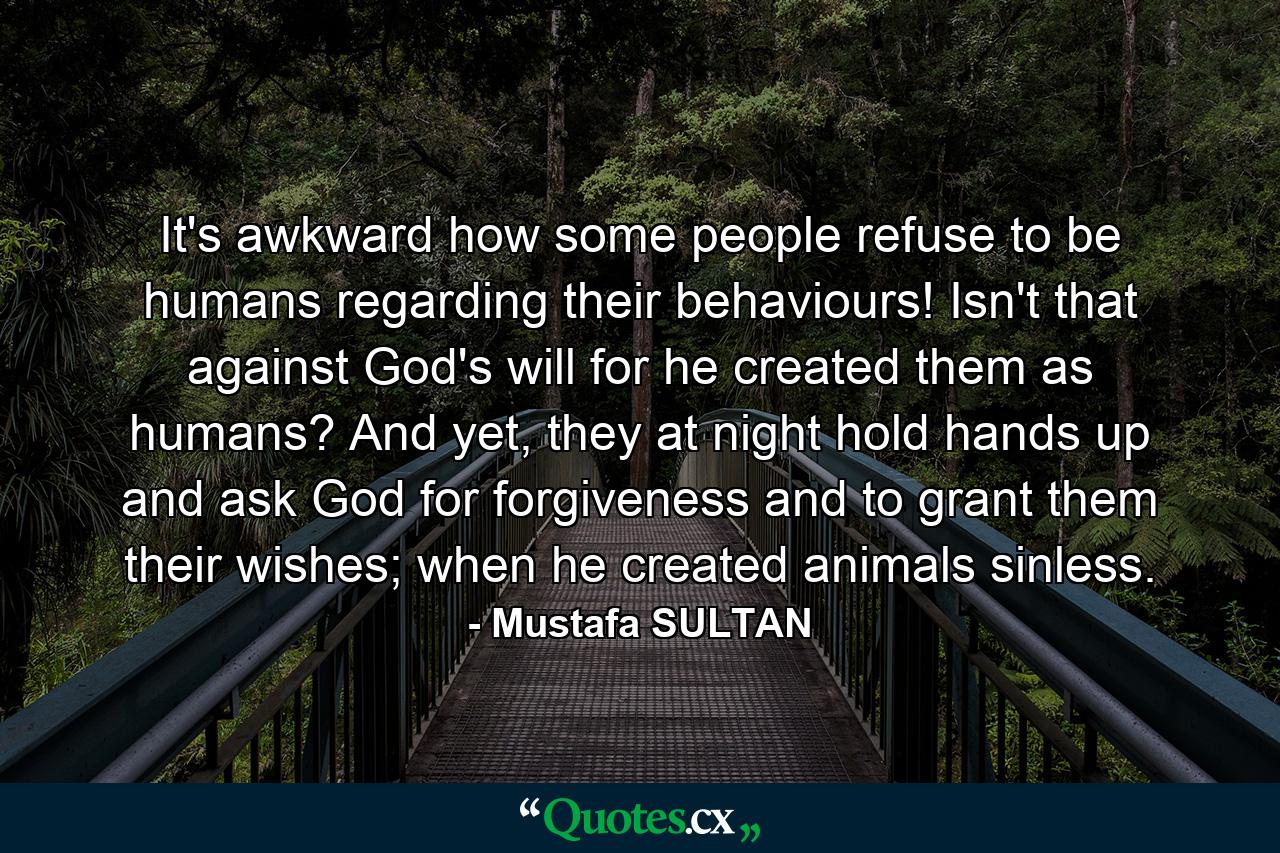 It's awkward how some people refuse to be humans regarding their behaviours! Isn't that against God's will for he created them as humans? And yet, they at night hold hands up and ask God for forgiveness and to grant them their wishes; when he created animals sinless. - Quote by Mustafa SULTAN