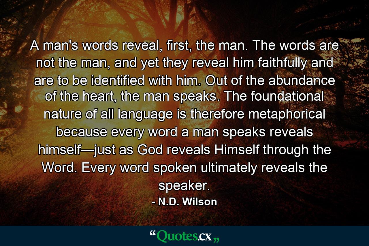 A man's words reveal, first, the man. The words are not the man, and yet they reveal him faithfully and are to be identified with him. Out of the abundance of the heart, the man speaks. The foundational nature of all language is therefore metaphorical because every word a man speaks reveals himself—just as God reveals Himself through the Word. Every word spoken ultimately reveals the speaker. - Quote by N.D. Wilson