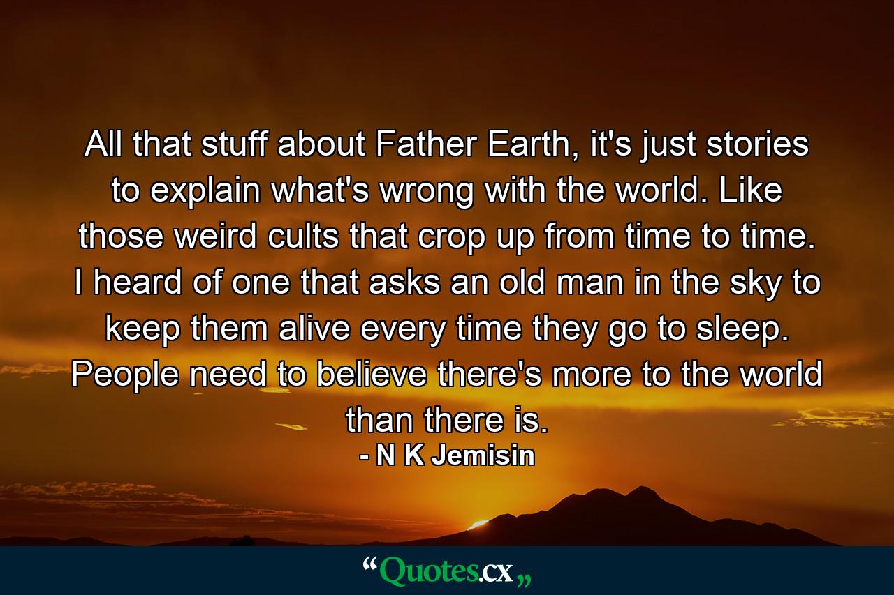 All that stuff about Father Earth, it's just stories to explain what's wrong with the world. Like those weird cults that crop up from time to time. I heard of one that asks an old man in the sky to keep them alive every time they go to sleep. People need to believe there's more to the world than there is. - Quote by N K Jemisin