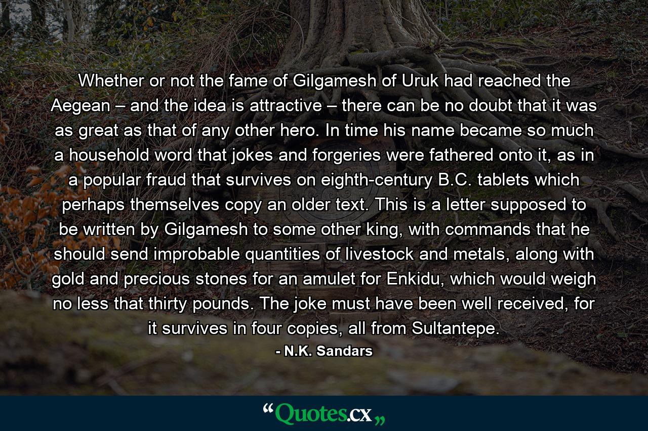 Whether or not the fame of Gilgamesh of Uruk had reached the Aegean – and the idea is attractive – there can be no doubt that it was as great as that of any other hero. In time his name became so much a household word that jokes and forgeries were fathered onto it, as in a popular fraud that survives on eighth-century B.C. tablets which perhaps themselves copy an older text. This is a letter supposed to be written by Gilgamesh to some other king, with commands that he should send improbable quantities of livestock and metals, along with gold and precious stones for an amulet for Enkidu, which would weigh no less that thirty pounds. The joke must have been well received, for it survives in four copies, all from Sultantepe. - Quote by N.K. Sandars