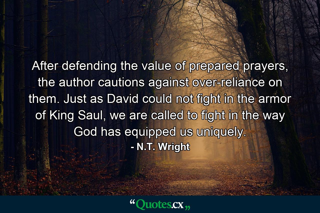 After defending the value of prepared prayers, the author cautions against over-reliance on them. Just as David could not fight in the armor of King Saul, we are called to fight in the way God has equipped us uniquely. - Quote by N.T. Wright