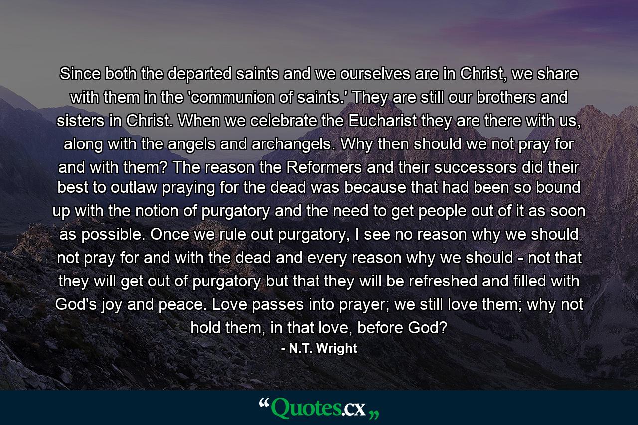 Since both the departed saints and we ourselves are in Christ, we share with them in the 'communion of saints.' They are still our brothers and sisters in Christ. When we celebrate the Eucharist they are there with us, along with the angels and archangels. Why then should we not pray for and with them? The reason the Reformers and their successors did their best to outlaw praying for the dead was because that had been so bound up with the notion of purgatory and the need to get people out of it as soon as possible. Once we rule out purgatory, I see no reason why we should not pray for and with the dead and every reason why we should - not that they will get out of purgatory but that they will be refreshed and filled with God's joy and peace. Love passes into prayer; we still love them; why not hold them, in that love, before God? - Quote by N.T. Wright