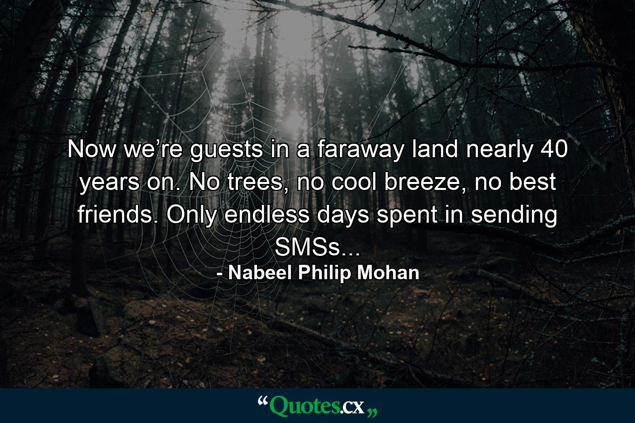 Now we’re guests in a faraway land nearly 40 years on. No trees, no cool breeze, no best friends. Only endless days spent in sending SMSs... - Quote by Nabeel Philip Mohan