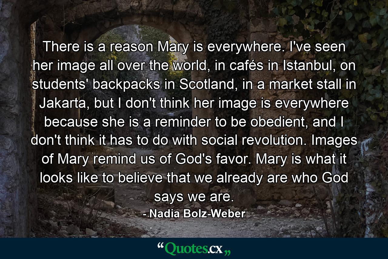 There is a reason Mary is everywhere. I've seen her image all over the world, in cafés in Istanbul, on students' backpacks in Scotland, in a market stall in Jakarta, but I don't think her image is everywhere because she is a reminder to be obedient, and I don't think it has to do with social revolution. Images of  Mary remind us of  God's favor. Mary is what it looks like to believe that we already are who God says we are. - Quote by Nadia Bolz-Weber