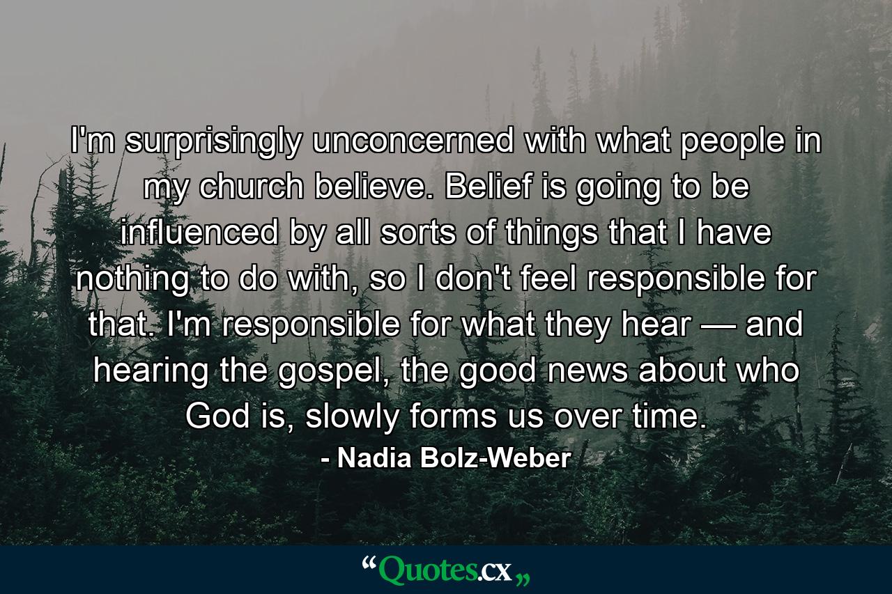 I'm surprisingly unconcerned with what people in my church believe. Belief is going to be influenced by all sorts of things that I have nothing to do with, so I don't feel responsible for that. I'm responsible for what they hear — and hearing the gospel, the good news about who God is, slowly forms us over time. - Quote by Nadia Bolz-Weber