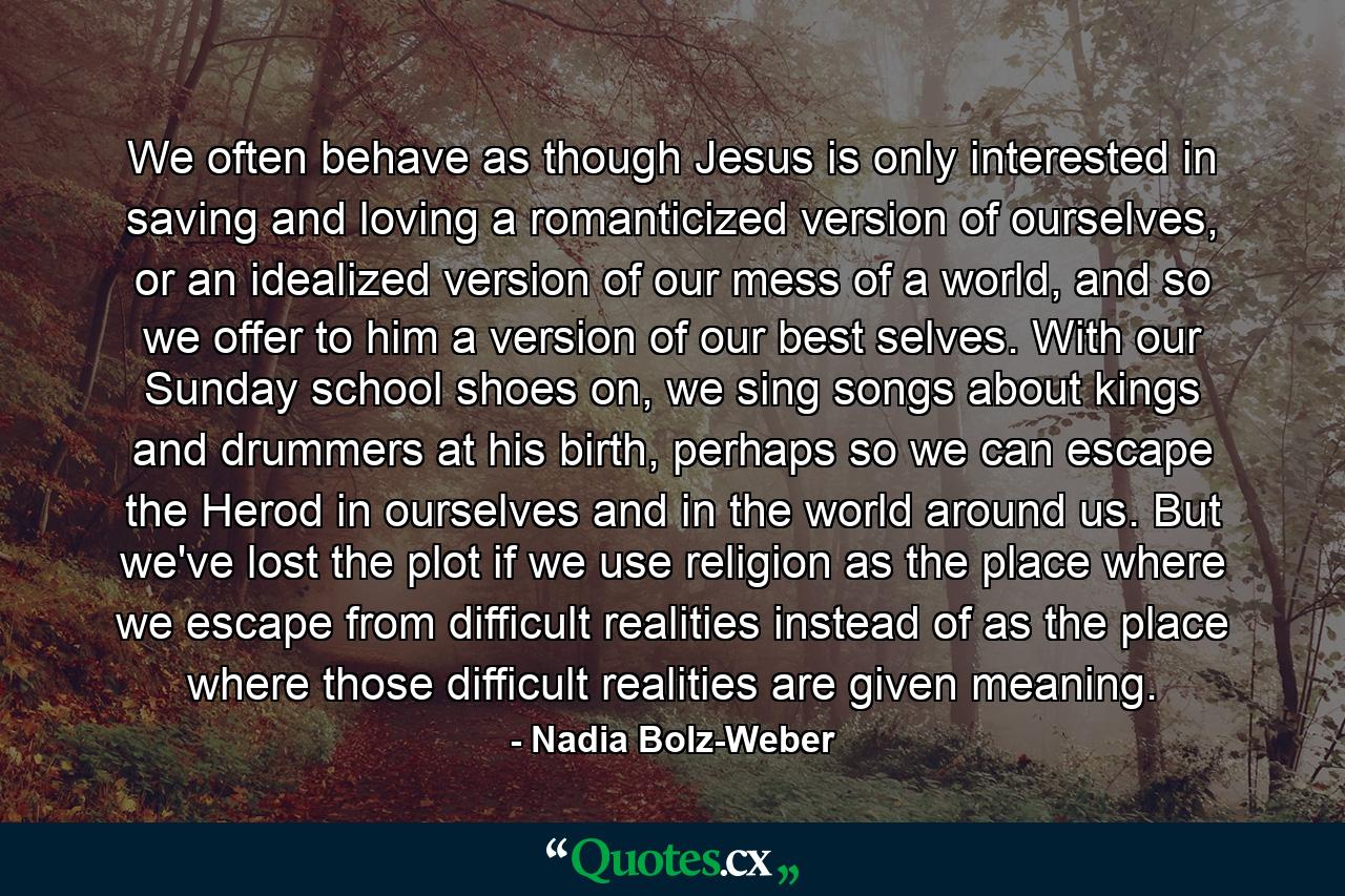 We often behave as though Jesus is only interested in saving and loving a romanticized version of ourselves, or an idealized version of our mess of a world, and so we offer to him a version of our best selves. With our Sunday school shoes on, we sing songs about kings and drummers at his birth, perhaps so we can escape the Herod in ourselves and in the world around us. But we've lost the plot if we use religion as the place where we escape from difficult realities instead of as the place where those difficult realities are given meaning. - Quote by Nadia Bolz-Weber