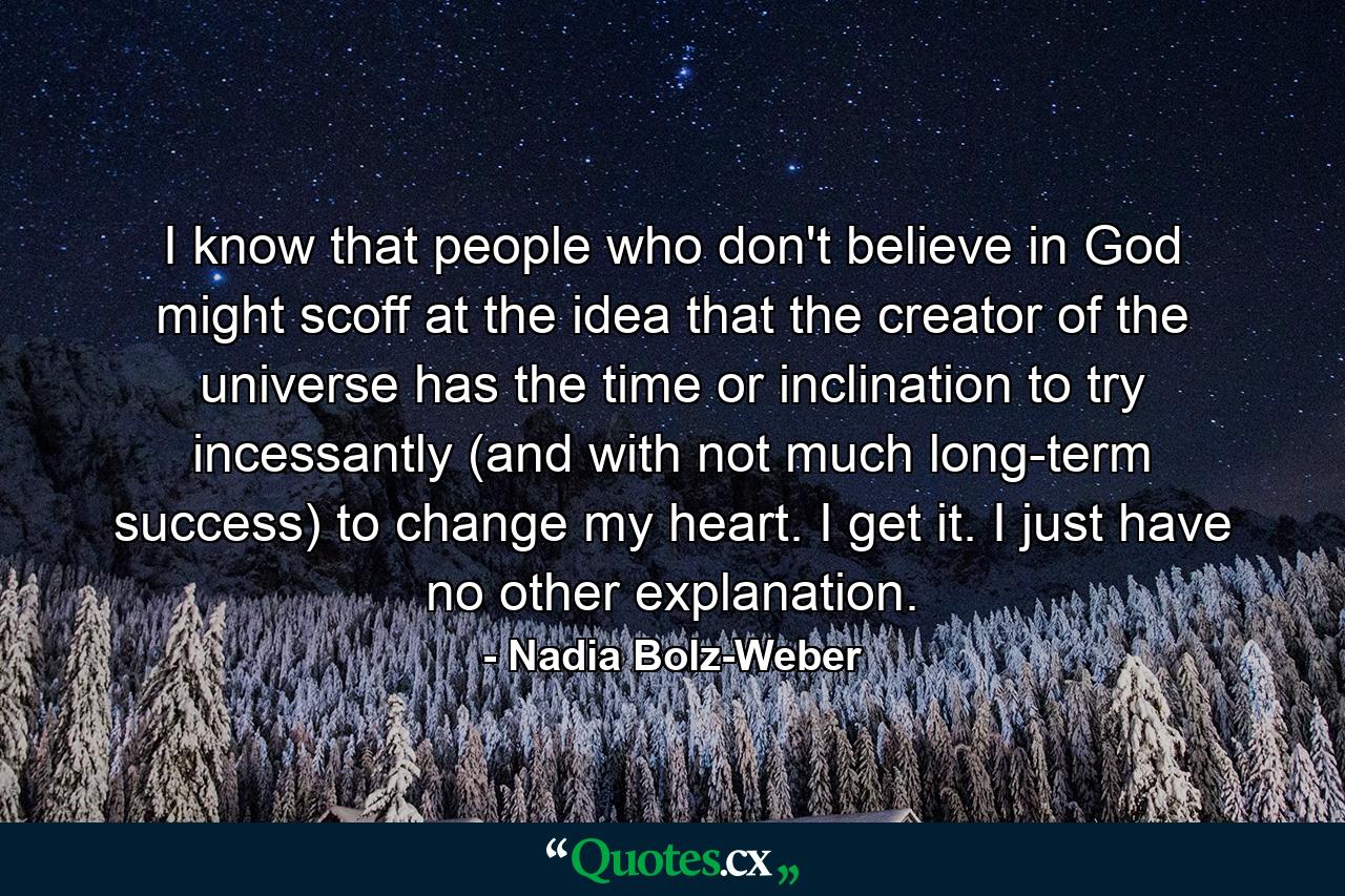 I know that people who don't believe in God might scoff at the idea that the creator of the universe has the time or inclination to try incessantly (and with not much long-term success) to change my heart. I get it. I just have no other explanation. - Quote by Nadia Bolz-Weber