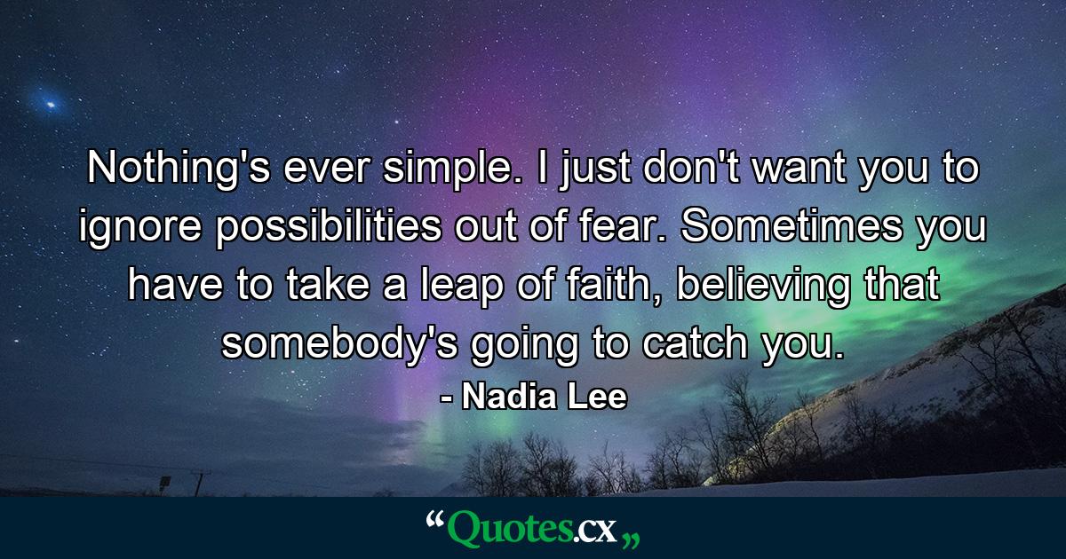 Nothing's ever simple. I just don't want you to ignore possibilities out of fear. Sometimes you have to take a leap of faith, believing that somebody's going to catch you. - Quote by Nadia Lee