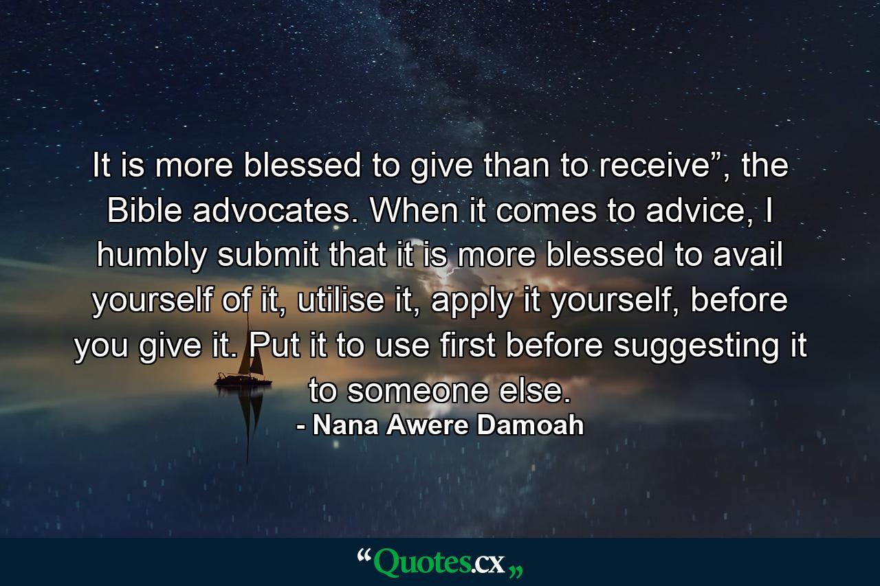 It is more blessed to give than to receive”, the Bible advocates. When it comes to advice, I humbly submit that it is more blessed to avail yourself of it, utilise it, apply it yourself, before you give it. Put it to use first before suggesting it to someone else. - Quote by Nana Awere Damoah