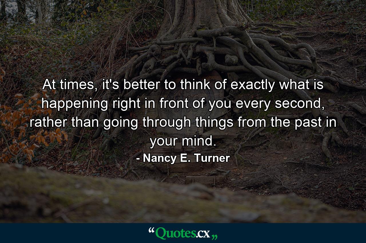 At times, it's better to think of exactly what is happening right in front of you every second, rather than going through things from the past in your mind. - Quote by Nancy E. Turner