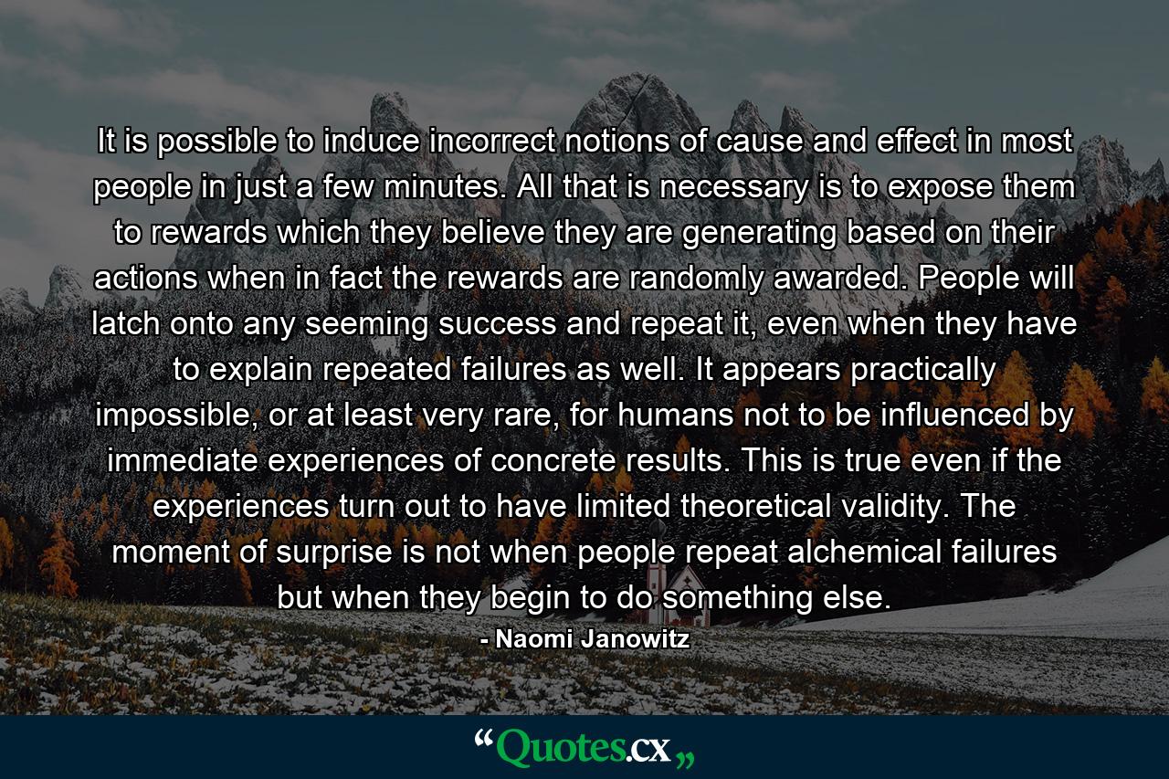 It is possible to induce incorrect notions of cause and effect in most people in just a few minutes. All that is necessary is to expose them to rewards which they believe they are generating based on their actions when in fact the rewards are randomly awarded. People will latch onto any seeming success and repeat it, even when they have to explain repeated failures as well. It appears practically impossible, or at least very rare, for humans not to be influenced by immediate experiences of concrete results. This is true even if the experiences turn out to have limited theoretical validity. The moment of surprise is not when people repeat alchemical failures but when they begin to do something else. - Quote by Naomi Janowitz