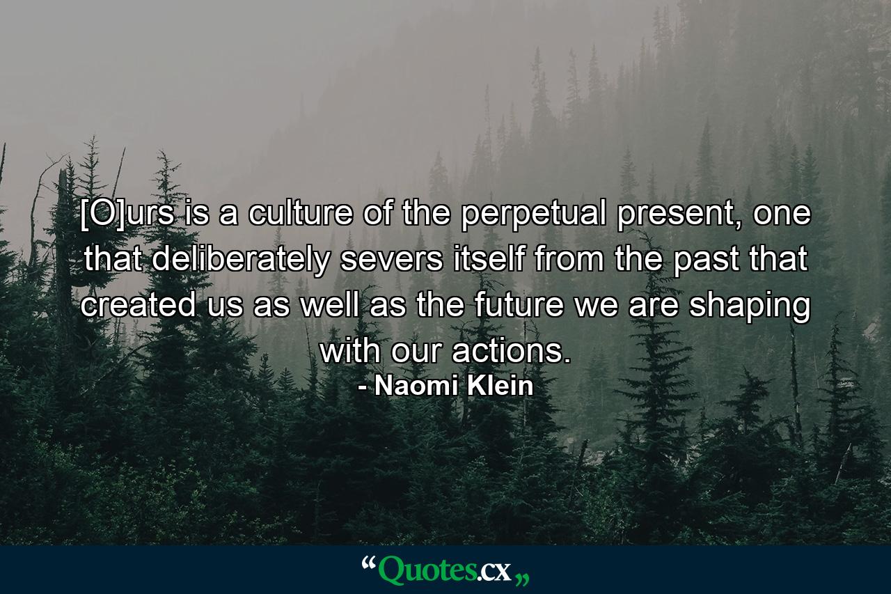 [O]urs is a culture of the perpetual present, one that deliberately severs itself from the past that created us as well as the future we are shaping with our actions. - Quote by Naomi Klein