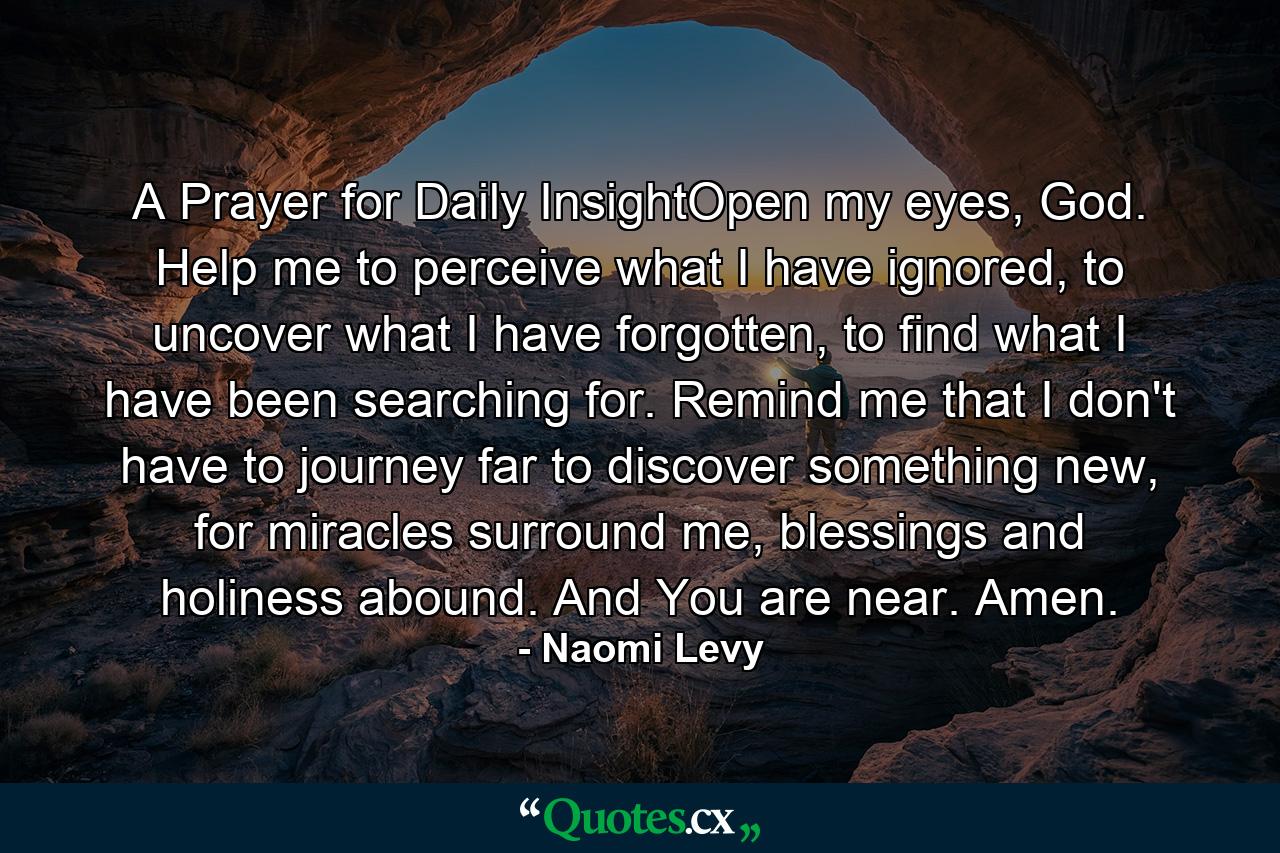 A Prayer for Daily InsightOpen my eyes, God. Help me to perceive what I have ignored, to uncover what I have forgotten, to find what I have been searching for. Remind me that I don't have to journey far to discover something new, for miracles surround me, blessings and holiness abound. And You are near. Amen. - Quote by Naomi Levy