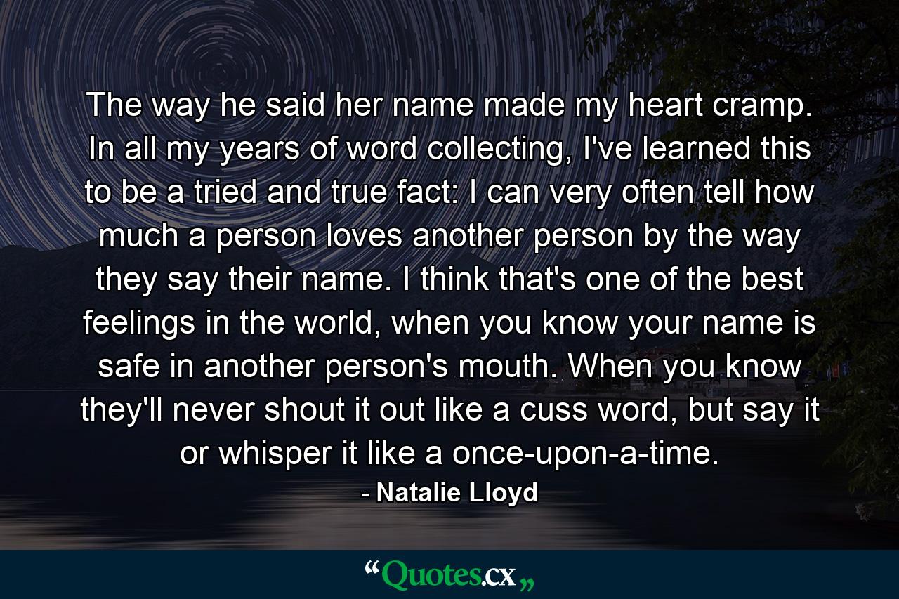 The way he said her name made my heart cramp. In all my years of word collecting, I've learned this to be a tried and true fact: I can very often tell how much a person loves another person by the way they say their name. I think that's one of the best feelings in the world, when you know your name is safe in another person's mouth. When you know they'll never shout it out like a cuss word, but say it or whisper it like a once-upon-a-time. - Quote by Natalie Lloyd