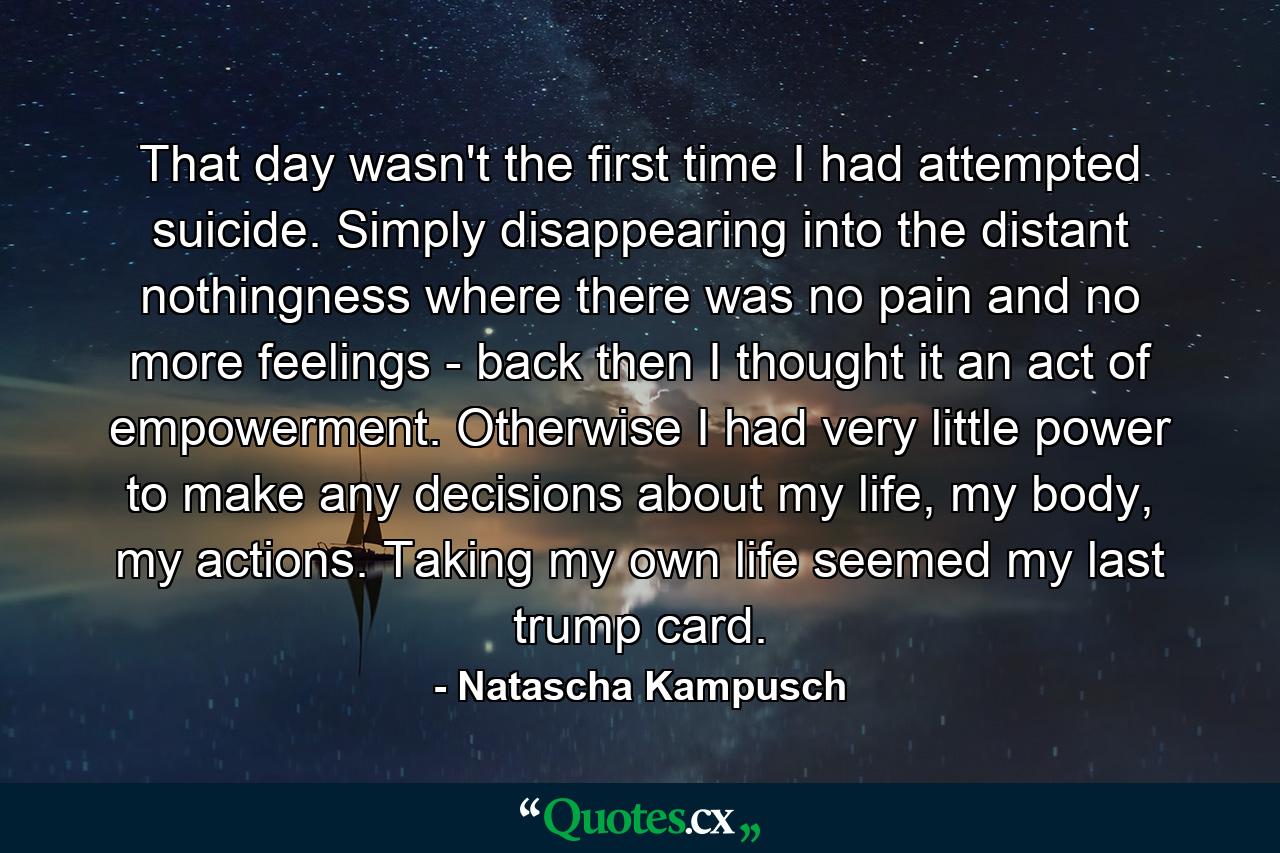 That day wasn't the first time I had attempted suicide. Simply disappearing into the distant nothingness where there was no pain and no more feelings - back then I thought it an act of empowerment. Otherwise I had very little power to make any decisions about my life, my body, my actions. Taking my own life seemed my last trump card. - Quote by Natascha Kampusch