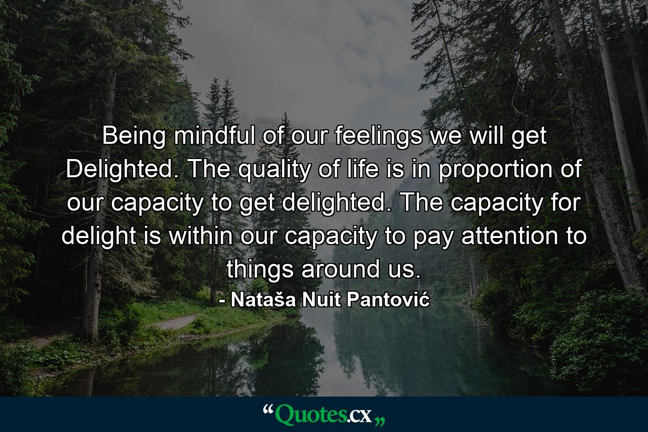 Being mindful of our feelings we will get Delighted. The quality of life is in proportion of our capacity to get delighted. The capacity for delight is within our capacity to pay attention to things around us. - Quote by Nataša Nuit Pantović