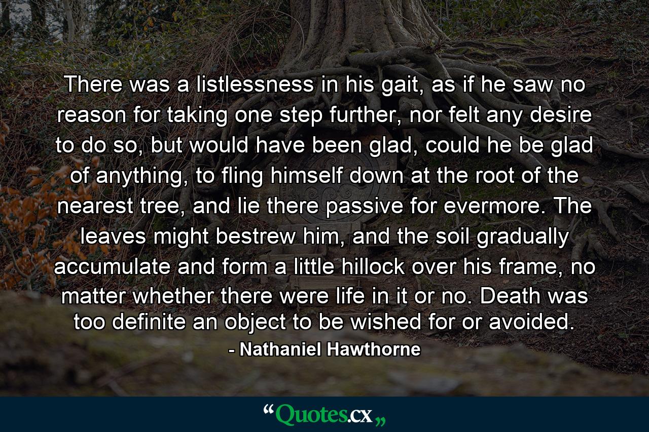 There was a listlessness in his gait, as if he saw no reason for taking one step further, nor felt any desire to do so, but would have been glad, could he be glad of anything, to fling himself down at the root of the nearest tree, and lie there passive for evermore. The leaves might bestrew him, and the soil gradually accumulate and form a little hillock over his frame, no matter whether there were life in it or no. Death was too definite an object to be wished for or avoided. - Quote by Nathaniel Hawthorne