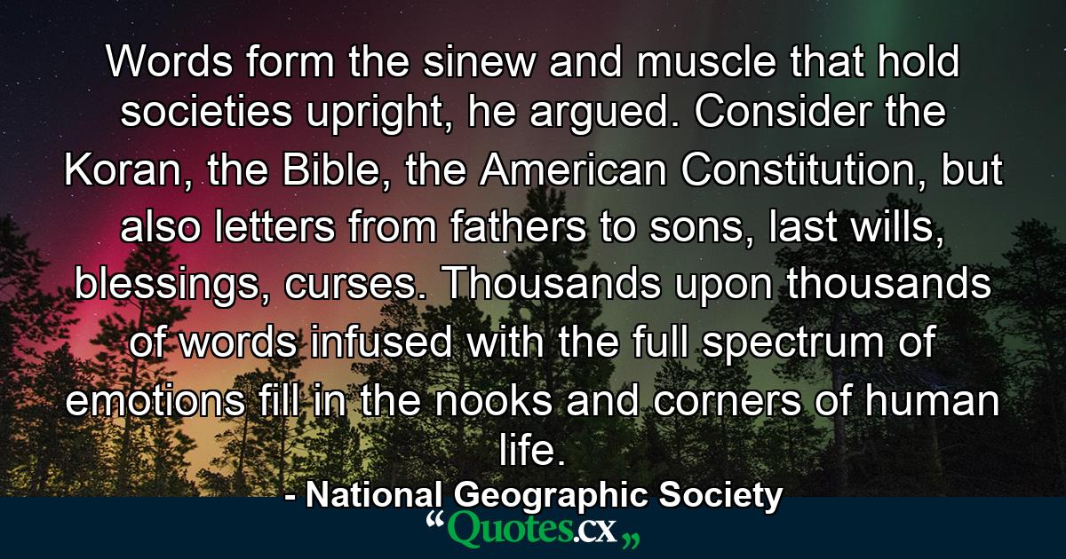 Words form the sinew and muscle that hold societies upright, he argued. Consider the Koran, the Bible, the American Constitution, but also letters from fathers to sons, last wills, blessings, curses. Thousands upon thousands of words infused with the full spectrum of emotions fill in the nooks and corners of human life. - Quote by National Geographic Society