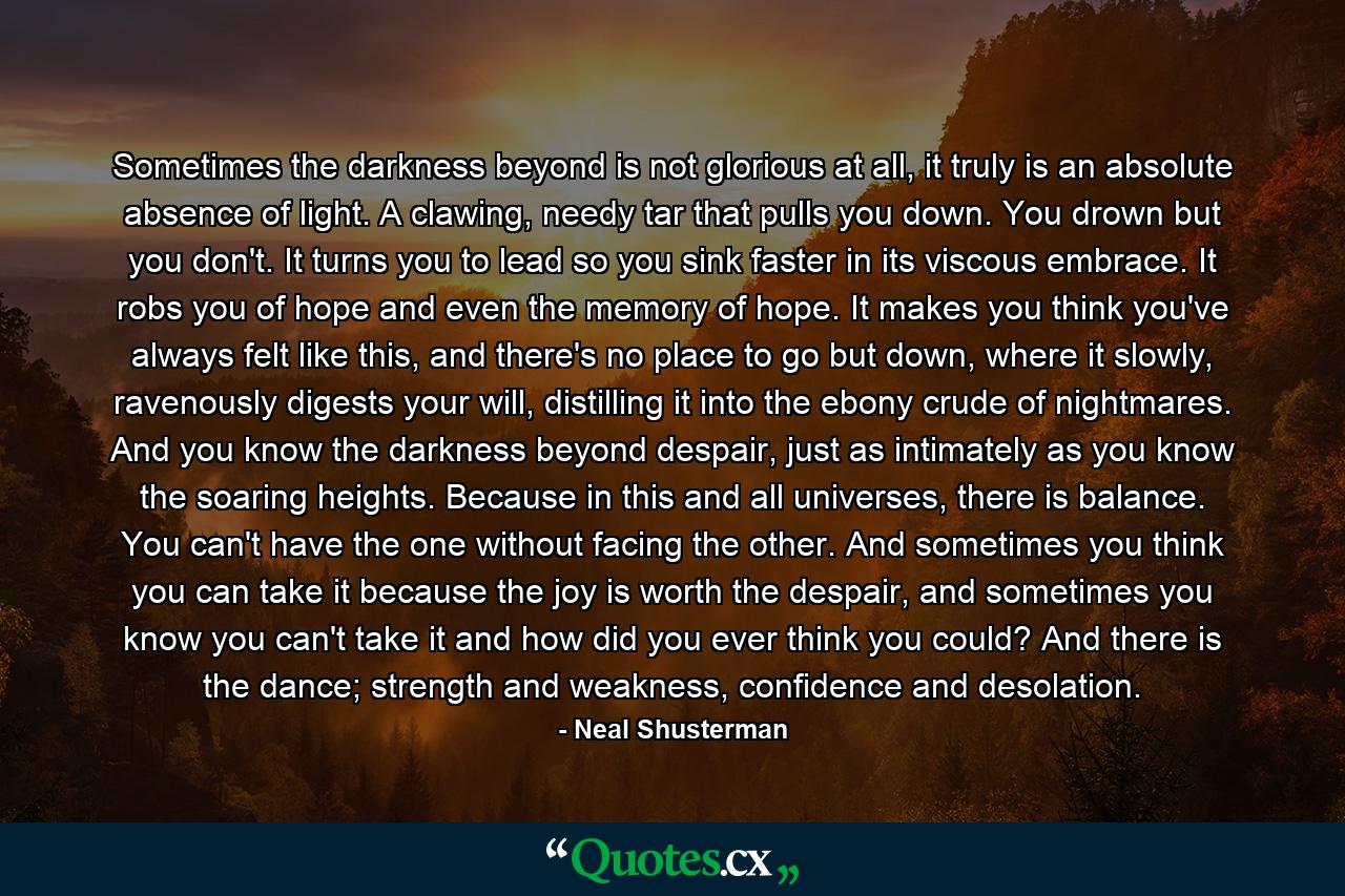 Sometimes the darkness beyond is not glorious at all, it truly is an absolute absence of light. A clawing, needy tar that pulls you down. You drown but you don't. It turns you to lead so you sink faster in its viscous embrace. It robs you of hope and even the memory of hope. It makes you think you've always felt like this, and there's no place to go but down, where it slowly, ravenously digests your will, distilling it into the ebony crude of nightmares. And you know the darkness beyond despair, just as intimately as you know the soaring heights. Because in this and all universes, there is balance. You can't have the one without facing the other. And sometimes you think you can take it because the joy is worth the despair, and sometimes you know you can't take it and how did you ever think you could? And there is the dance; strength and weakness, confidence and desolation. - Quote by Neal Shusterman