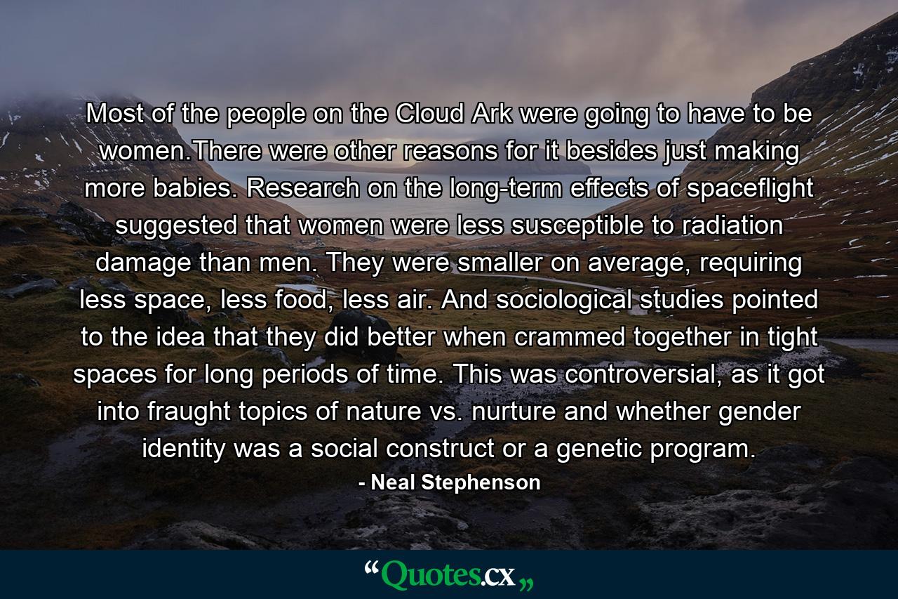 Most of the people on the Cloud Ark were going to have to be women.There were other reasons for it besides just making more babies. Research on the long-term effects of spaceflight suggested that women were less susceptible to radiation damage than men. They were smaller on average, requiring less space, less food, less air. And sociological studies pointed to the idea that they did better when crammed together in tight spaces for long periods of time. This was controversial, as it got into fraught topics of nature vs. nurture and whether gender identity was a social construct or a genetic program. - Quote by Neal Stephenson