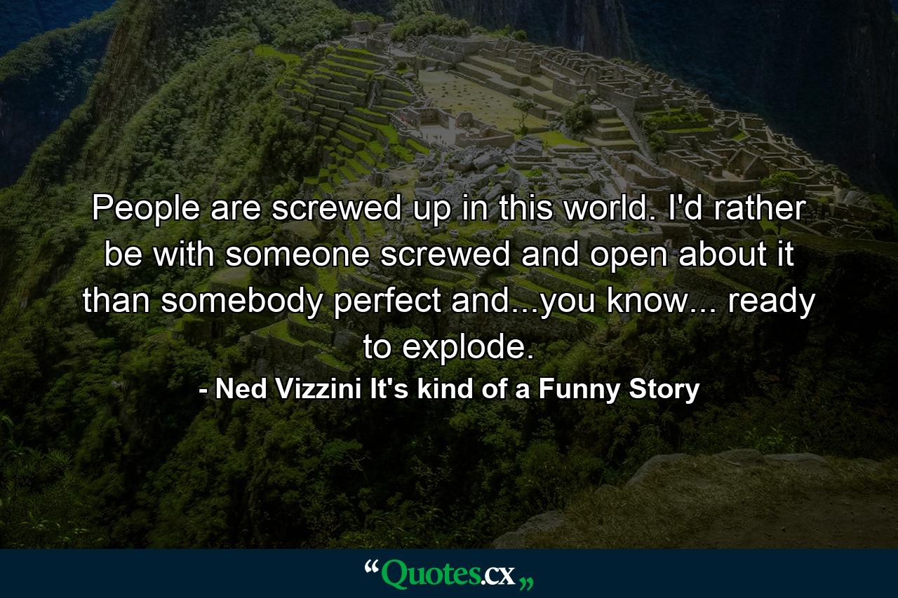 People are screwed up in this world. I'd rather be with someone screwed and open about it than somebody perfect and...you know... ready to explode. - Quote by Ned Vizzini It's kind of a Funny Story