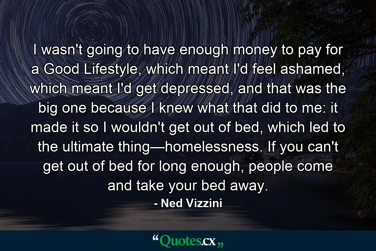 I wasn't going to have enough money to pay for a Good Lifestyle, which meant I'd feel ashamed, which meant I'd get depressed, and that was the big one because I knew what that did to me: it made it so I wouldn't get out of bed, which led to the ultimate thing—homelessness. If you can't get out of bed for long enough, people come and take your bed away. - Quote by Ned Vizzini