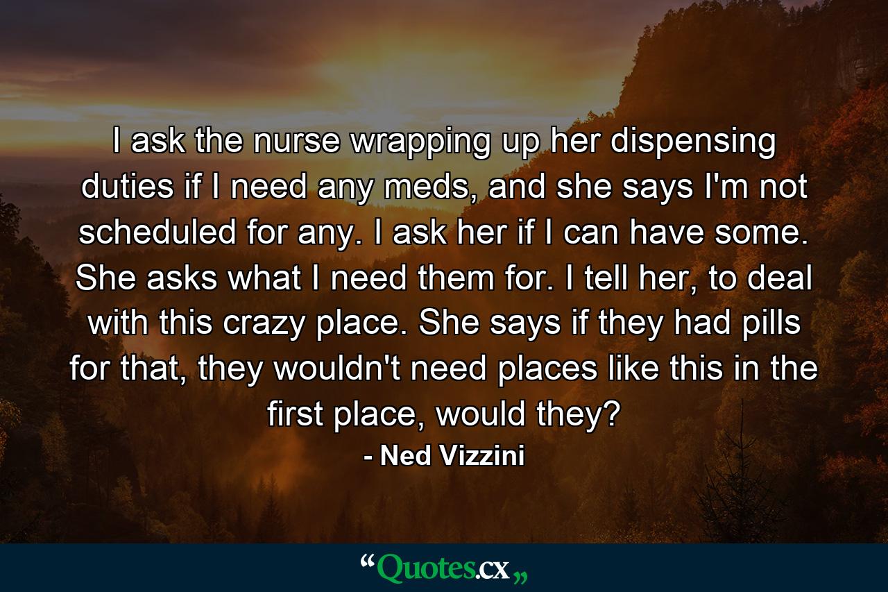 I ask the nurse wrapping up her dispensing duties if I need any meds, and she says I'm not scheduled for any. I ask her if I can have some. She asks what I need them for. I tell her, to deal with this crazy place. She says if they had pills for that, they wouldn't need places like this in the first place, would they? - Quote by Ned Vizzini