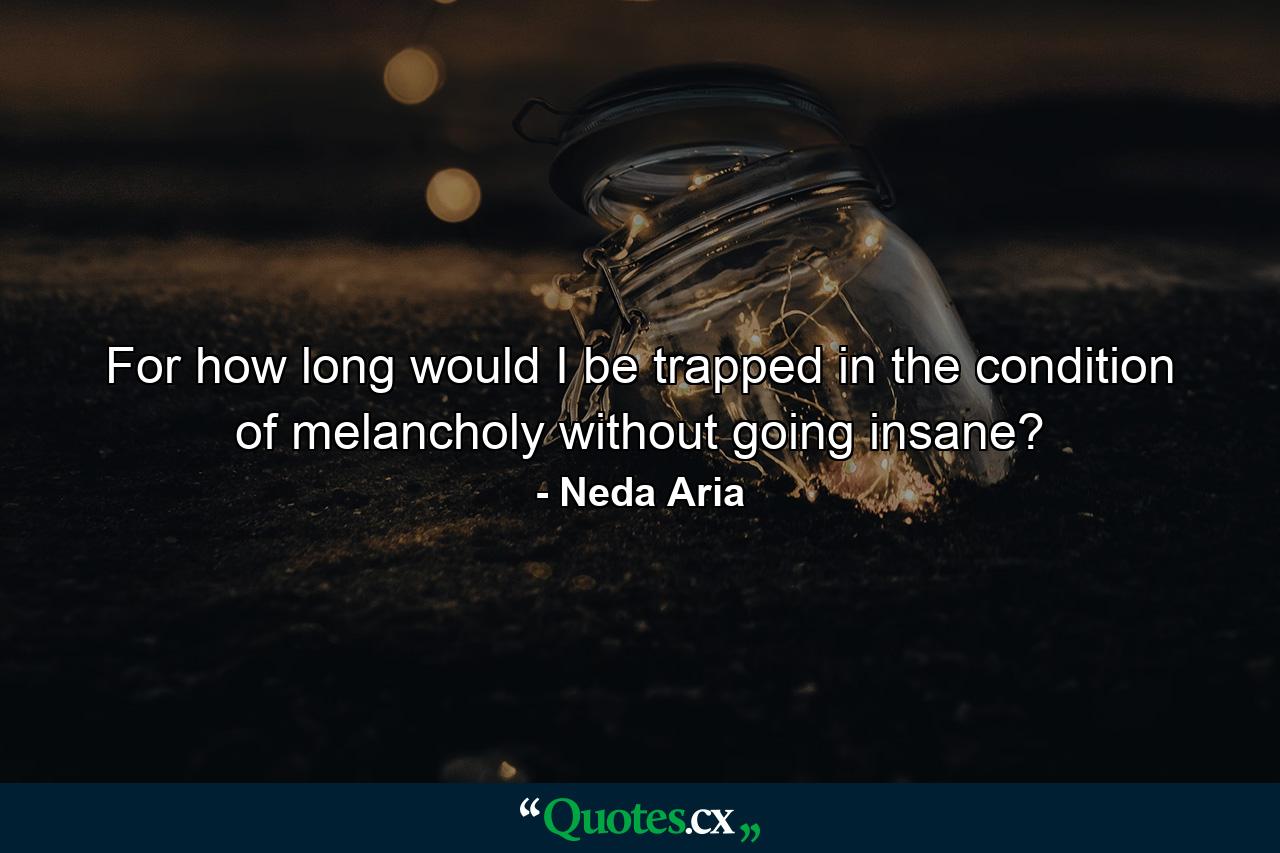 For how long would I be trapped in the condition of melancholy without going insane? - Quote by Neda Aria