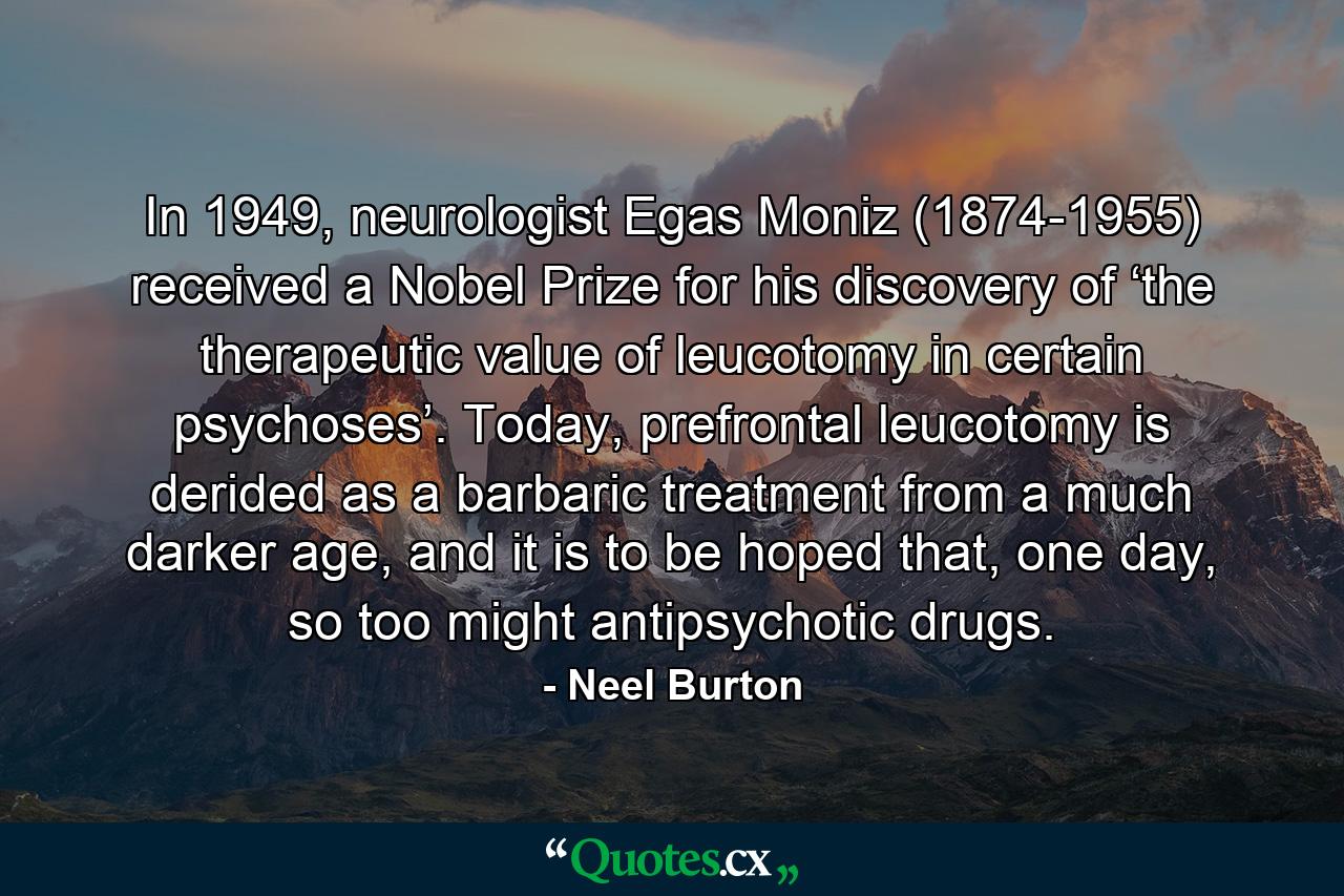 In 1949, neurologist Egas Moniz (1874-1955) received a Nobel Prize for his discovery of ‘the therapeutic value of leucotomy in certain psychoses’. Today, prefrontal leucotomy is derided as a barbaric treatment from a much darker age, and it is to be hoped that, one day, so too might antipsychotic drugs. - Quote by Neel Burton